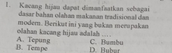 Kacang hijau dapat dimanfaatkan sebagai
dasar bahan olahan makanan tradisional dan
modern. Berikut ini yang bukan merupakan
olahan kacang hijau adalah …
A. Tepung C. Bumbu
B. Tempe D. Bubur