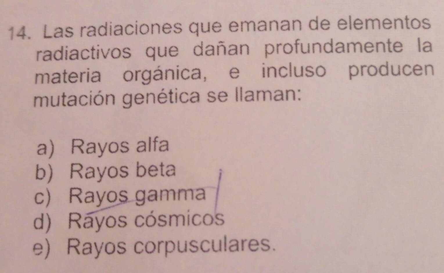 Las radiaciones que emanan de elementos
radiactivos que dañan profundamente la
materia orgánica, e incluso producen
mutación genética se llaman:
a) Rayos alfa
b Rayos beta
c) Rayos gamma
d) Rayos cósmicos
e) Rayos corpusculares.