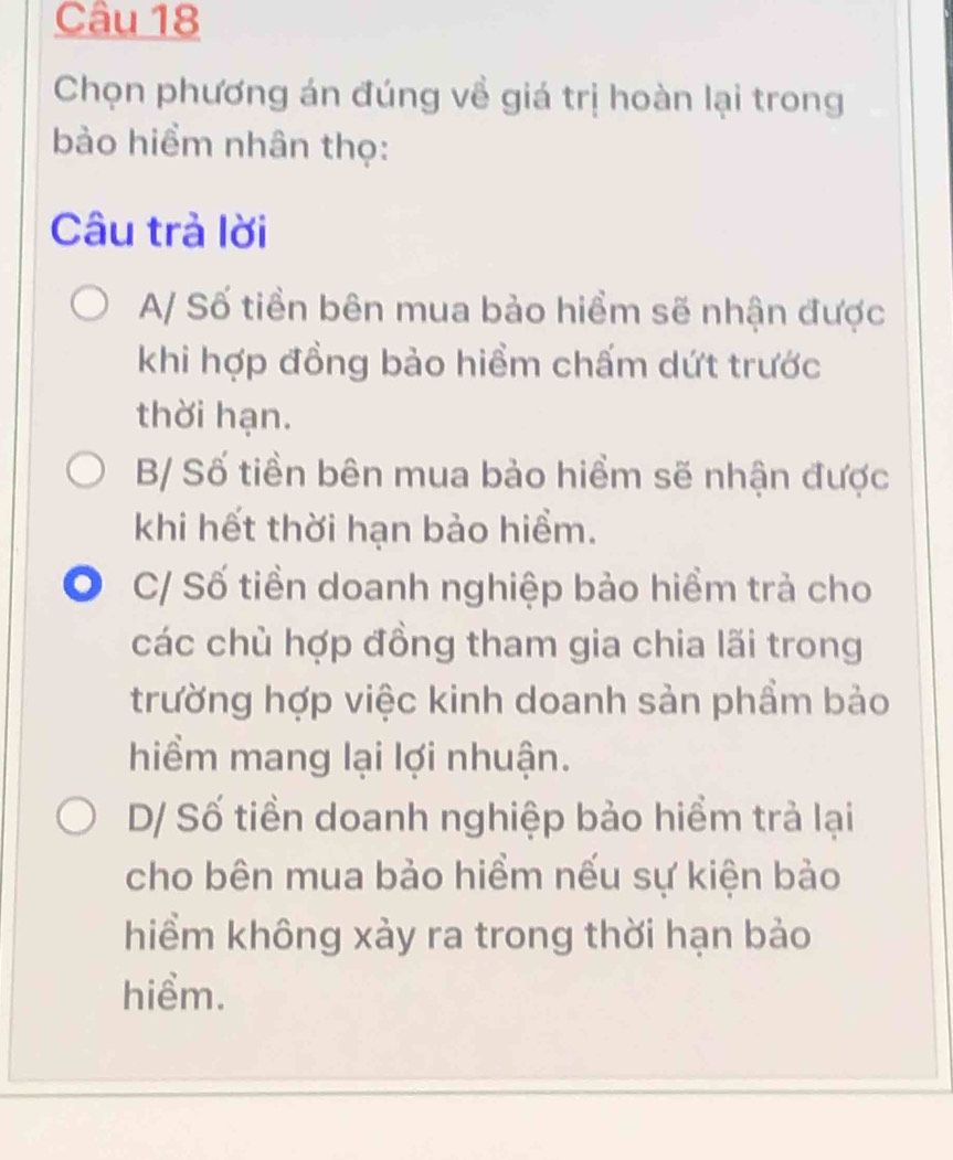 Chọn phương án đúng về giá trị hoàn lại trong
bào hiểm nhân thọ:
Câu trả lời
A/ Số tiền bên mua bảo hiểm sẽ nhận được
khi hợp đồng bảo hiểm chấm dứt trước
thời hạn.
B/ Số tiền bên mua bảo hiểm sẽ nhận được
khi hết thời hạn bảo hiểm.
C/ Số tiền doanh nghiệp bảo hiểm trả cho
các chủ hợp đồng tham gia chia lãi trong
trường hợp việc kinh doanh sản phẩm bảo
hiểm mang lại lợi nhuận.
D/ Số tiền doanh nghiệp bảo hiểm trả lại
cho bên mua bảo hiểm nếu sự kiện bảo
hiểm không xảy ra trong thời hạn bảo
hiểm.