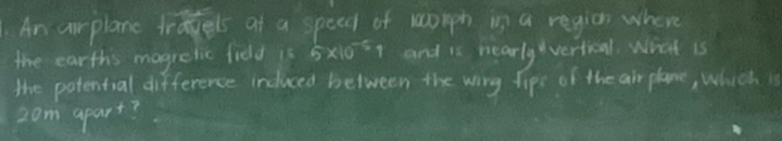 An airplane tragels of a speed of worph in a region where 
the earthis magrelic fidd is 5* 10^(-5)1 and is hearly vertical. What is 
the potential difference induced between the wing fips of the air plane, which is
2om apart?