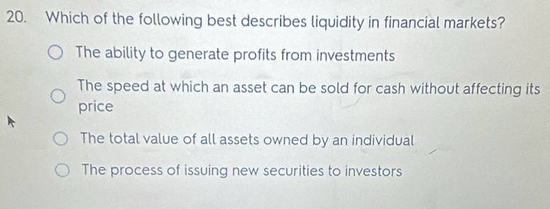 Which of the following best describes liquidity in financial markets?
The ability to generate profits from investments
The speed at which an asset can be sold for cash without affecting its
price
The total value of all assets owned by an individual
The process of issuing new securities to investors