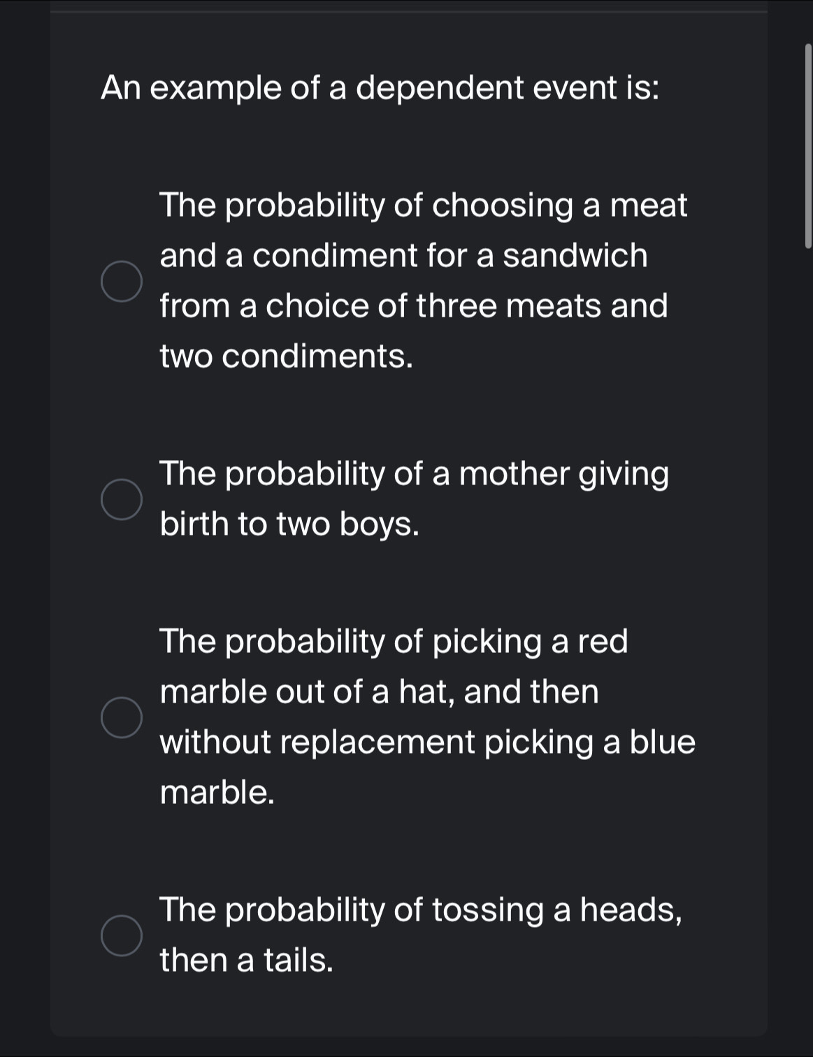 An example of a dependent event is:
The probability of choosing a meat
and a condiment for a sandwich
from a choice of three meats and
two condiments.
The probability of a mother giving
birth to two boys.
The probability of picking a red
marble out of a hat, and then
without replacement picking a blue
marble.
The probability of tossing a heads,
then a tails.