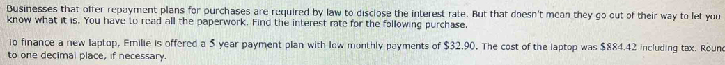 Businesses that offer repayment plans for purchases are required by law to disclose the interest rate. But that doesn't mean they go out of their way to let you 
know what it is. You have to read all the paperwork. Find the interest rate for the following purchase. 
To finance a new laptop, Emilie is offered a 5 year payment plan with low monthly payments of $32.90. The cost of the laptop was $884.42 including tax. Roun 
to one decimal place, if necessary.