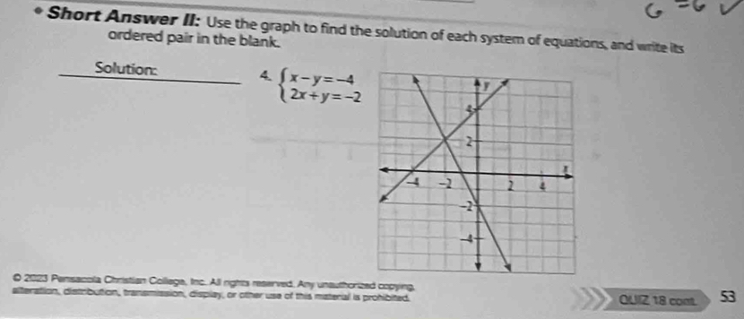 Short Answer II: Use the graph to find the solution of each system of equations, and write its 
ordered pair in the blank. 
Solution: 4. beginarrayl x-y=-4 2x+y=-2endarray.
O 2023 Pensacola Christian Collega, Inc. All rights reserved. Any unauthorized copying, QUIZ 18 con. 53 
alteration, distrbution, transmission, display, or other use of this materal is prohibited.