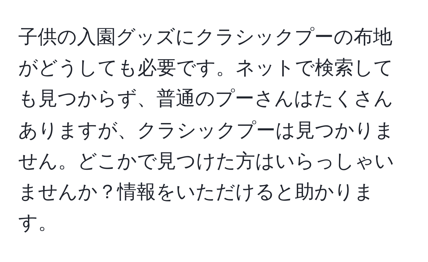 子供の入園グッズにクラシックプーの布地がどうしても必要です。ネットで検索しても見つからず、普通のプーさんはたくさんありますが、クラシックプーは見つかりません。どこかで見つけた方はいらっしゃいませんか？情報をいただけると助かります。