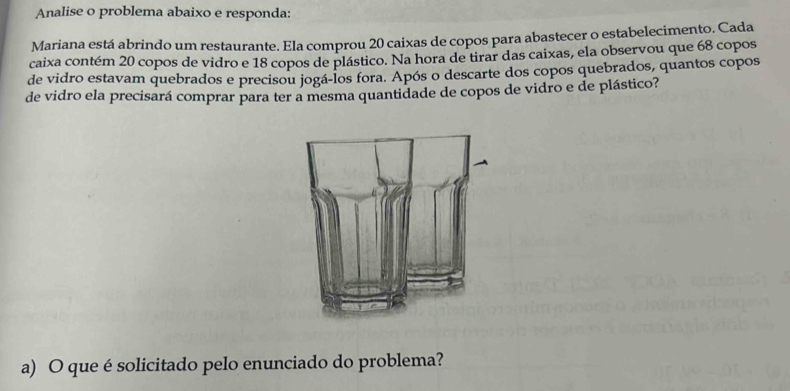 Analise o problema abaixo e responda: 
Mariana está abrindo um restaurante. Ela comprou 20 caixas de copos para abastecer o estabelecimento. Cada 
caixa contém 20 copos de vidro e 18 copos de plástico. Na hora de tirar das caixas, ela observou que 68 copos 
de vidro estavam quebrados e precisou jogá-los fora. Após o descarte dos copos quebrados, quantos copos 
de vidro ela precisará comprar para ter a mesma quantidade de copos de vidro e de plástico? 
a) O que é solicitado pelo enunciado do problema?