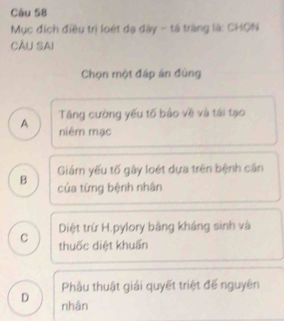 Mục đích điều trị loét dạ dây - tả tràng là: CHON
CÂu Sai
Chọn một đáp án đúng
Tăng cường yếu tố bảo về và tái tạo
A
niêm mạc
Giám yếu tố gây loét dựa trên bệnh căn
B
của từng bệnh nhân
Diệt trừ H,pylory bằng kháng sinh và
C
thuốc diệt khuẩn
Phẫu thuật giải quyết triệt đế nguyên
D
nhân