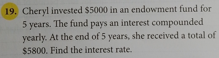 Cheryl invested $5000 in an endowment fund for
5 years. The fund pays an interest compounded 
yearly. At the end of 5 years, she received a total of
$5800. Find the interest rate.