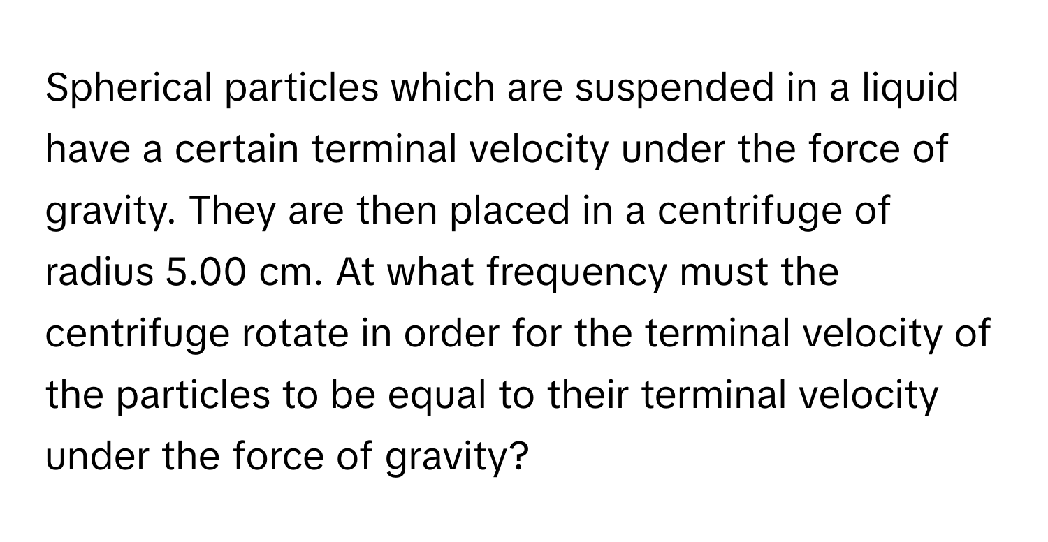 Spherical particles which are suspended in a liquid have a certain terminal velocity under the force of gravity. They are then placed in a centrifuge of radius 5.00 cm. At what frequency must the centrifuge rotate in order for the terminal velocity of the particles to be equal to their terminal velocity under the force of gravity?