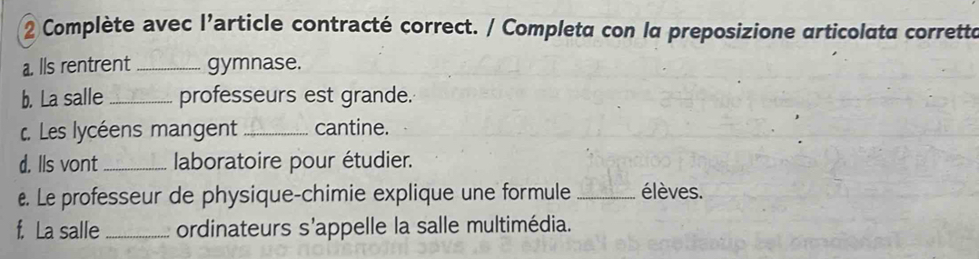 Complète avec l'article contracté correct. / Completa con la preposizione articolata corretta 
a. lls rentrent _gymnase. 
b. La salle _professeurs est grande. 
c. Les lycéens mangent _cantine. 
d. Ils vont_ laboratoire pour étudier. 
€. Le professeur de physique-chimie explique une formule _élèves. 
f. La salle _ordinateurs s’appelle la salle multimédia.