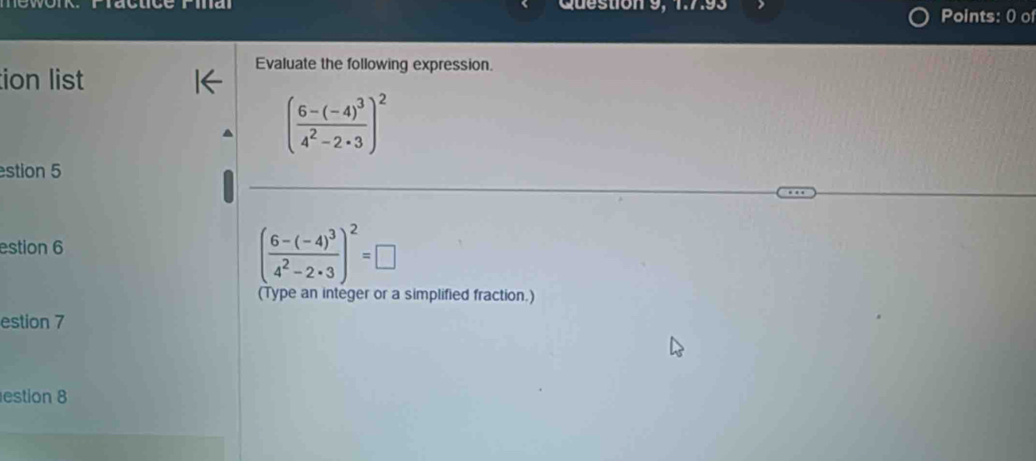 a Question 9, 1:7.93 Points: 0 of 
ion list 
Evaluate the following expression.
(frac 6-(-4)^34^2-2· 3)^2
estion 5 
estion 6
(frac 6-(-4)^34^2-2· 3)^2=□
(Type an integer or a simplified fraction.) 
estion 7 
estion 8