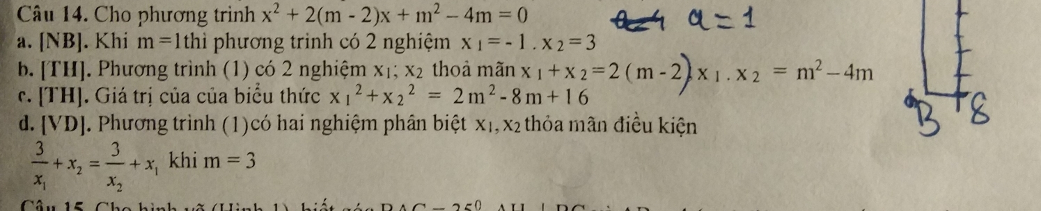 Cho phương trình x^2+2(m-2)x+m^2-4m=0
a. [NB]. Khi m=1thi phương trình có 2 nghiệm x_1=-1.x_2=3
b. [T [] J. Phương trình (1) có 2 nghiệm ` <1</tex> . x_2 thoả mãn 
r. [TH] |. Giá trị của của biểu thức x_1^(2+x_2^2=2m^2)-8m+16 x_1+x_2=2(m-2)x_1.x_2=m^2-4m
d. [VD]. Phương trình (1)có hai nghiệm phân biệt xị, x₂ thỏa mãn điều kiện
frac 3x_1+x_2=frac 3x_2+x_1 khi m=3
Câu 15 Chc hin