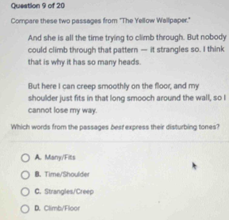 Compare these two passages from "The Yellow Wallpaper."
And she is all the time trying to climb through. But nobody
could climb through that pattern — it strangles so. I think
that is why it has so many heads.
But here I can creep smoothly on the floor, and my
shoulder just fits in that long smooch around the wall, so I
cannot lose my way.
Which words from the passages best express their disturbing tones?
A. Many/Fits
B. Time/Shoulder
C. Strangles/Creep
D. Climb/Floor