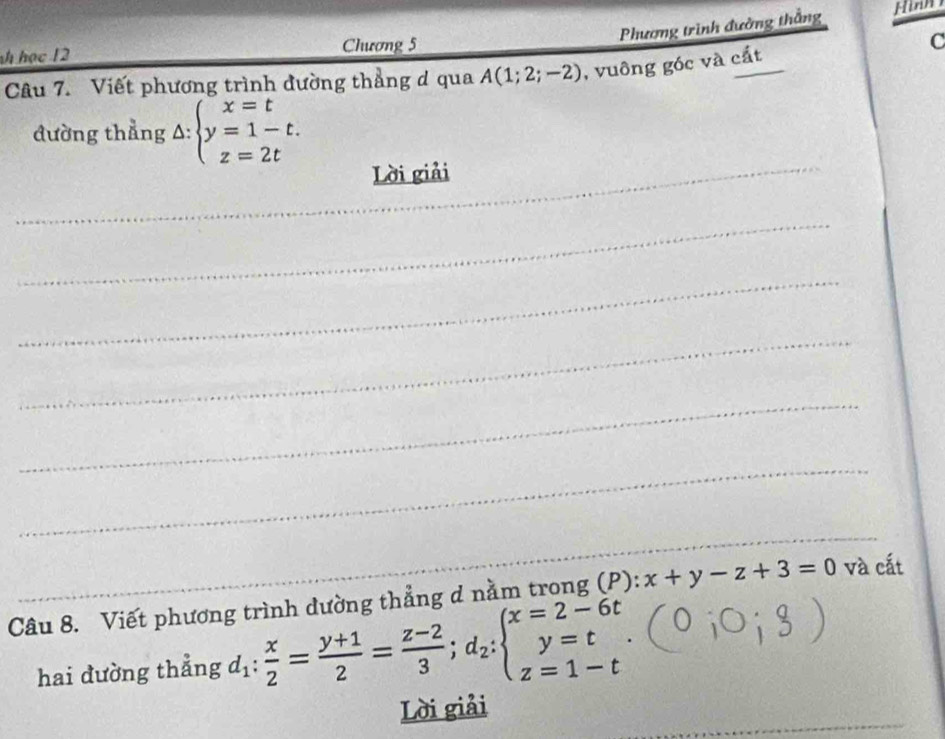 Phương trình đường thắng Hinm 
h học 12 Chương 5
C 
Câu 7. Viết phương trình đường thẳng d qua A(1;2;-2) , vuông góc và cắt 
đường thẳng A: beginarrayl x=t y=1-t. z=2tendarray.
_Lời giải 
_ 
_ 
_ 
_ 
_ 
_ 
Câu 8. Viết phương trình dường thẳng d nằm trong (P): x+y-z+3=0 và cất 
hai đường thẳng d_1: x/2 = (y+1)/2 = (z-2)/3 ;d_2:beginarrayl x=2-6t y=t z=1-tendarray.. 
_ 
Lời giải