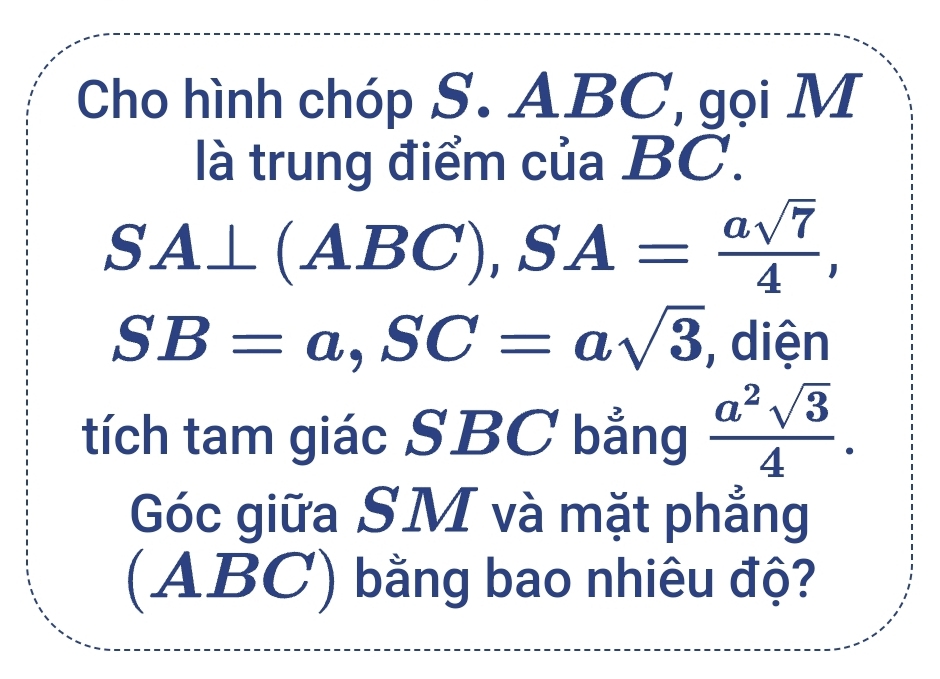 Cho hình chóp S. ABC, gọi M 
là trung điểm của BC.
SA⊥ (ABC), SA= asqrt(7)/4 ,
SB=a, SC=asqrt(3) , diện 
tích tam giác SBC bằng  a^2sqrt(3)/4 . 
Góc giữa SM và mặt phẳng 
(ABC) bằng bao nhiêu độ?