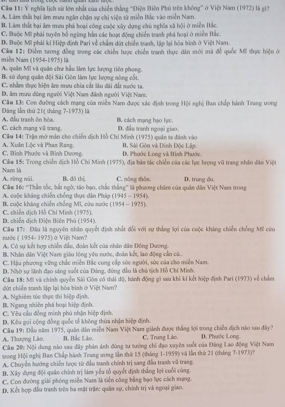 Ý nghĩa lịch sử lớn nhất của chiến thắng “Điện Biên Phủ trên không” ở Việt Nam (1972) là gi?
A. Lâm thất bại âm mưu ngăn chặn sự chi viện từ miền Bắc vào miền Nam.
B. Làm thất bại âm mưu phá hoại công cuộc xây dựng chủ nghĩa xã hội ở miền Bắc.
C. Buộc Mĩ phải tuyên bố ngừng hằn các hoạt động chiến tranh phá hoại ở miễn Bắc.
D. Buộc Mĩ phái kí Hiệp định Pari về chẩm dứt chiến tranh, lập lại hòa bình ở Việt Nam.
Câu 12: Điểm tương đồng trong các chiến lược chiến tranh thực dân mới mà đế quốc Mĩ thực hiện ở
miền Nam (1954-1975) là
A. quân Mĩ và quân chư hầu làm lực lượng tiên phong.
B. sử dụng quân đội Sài Gòn làm lực lượng nòng cốt.
C. nhầm thực hiện âm mưu chia cắt lâu dài đất nước ta.
D. âm mưu dùng người Việt Nam đánh người Việt Nam.
Câu 13: Con đường cách mạng của miền Nam được xác định trong Hội nghị Ban chấp hành Trung ương
Đảng lần thứ 21( tháng 7-1973) là
A. đấu tranh ôn hòa. B. cách mạng bạo lực.
C. cách mạng vũ trang. D. đầu tranh ngoại giao.
Câu 14: Trận mở màn cho chiến dịch Hồ Chí Minh (1975) quân ta đánh vào
A. Xuân Lộc và Phan Rang. B. Sài Gòn và Dinh Độc Lập.
C. Bình Phước và Bình Dương. D. Phước Long và Bình Phước.
Câu 15: Trong chiến dịch Hồ Chí Minh (1975), địa bàn tác chiến của các lực lượng vũ trang nhân dân Việt
Nam là
A. rừng núi. B. dō thị. C. nông thôn. D. trung du.
Câu 16: “Thần tốc, bắt ngờ, táo bạo, chắc thắng” là phương châm của quân dân Việt Nam trong
A. cuộc kháng chiến chống thực dân Pháp (1945 - 1954).
B. cuộc kháng chiến chống Mĩ, cứu nước (1954 - 1975).
C. chiến dịch Hồ Chí Minh (1975).
D. chiến dịch Điện Biên Phủ (1954).
Câu 17: Đâu là nguyên nhân quyết định nhất đổi với sự thắng lợi của cuộc kháng chiến chống Mĩ cứu
nước ( 1954- 1975) ở Việt Nam?
A. Có sự kết hợp chiến đầu, đoàn kết của nhân dân Đông Dương.
B. Nhân dân Việt Nam giàu lòng yêu nước, đoàn kết, lao động cần cù..
C. Hậu phương vững chắc miền Bắc cung cấp sức người, sức của cho miền Nam.
D. Nhờ sự lãnh đạo sáng suốt của Đảng, đứng đầu là chủ tịch Hồ Chí Minh.
Câu 18: Mĩ và chính quyền Sài Gòn có thái độ, hành động gì sau khi kí kết hiệp định Pari (1973) về chấm
dứt chiến tranh lập lại hòa bình ở Việt Nam?
A. Nghiêm túc thực thi hiệp định.
B. Ngang nhiên phả hoại hiệp định.
C. Yêu cầu đồng minh phủ nhận hiệp định.
D. Kêu gọi cộng đồng quốc tế không thừa nhận hiệp định.
Câu 19: Đầu năm 1975, quân dân miền Nam Việt Nam giành được thắng lợi trong chiến dịch nào sau đây?
A. Thượng Lào. B. Bắc Lào. C. Trung Lào. D. Phước Long.
Câu 20: Nội dung nào sau dây phản ảnh đúng tư tưởng chỉ đạo xuyên suốt của Đảng Lao động Việt Nam
trong Hội nghị Ban Chấp hành Trung ương lần thứ 15 (tháng 1-1959) và lần thứ 21 (tháng 7-1973)?
A. Chuyển hướng chiến lược từ đấu tranh chính trị sang đầu tranh vũ trang.
B. Xây dựng đội quân chính trị làm yếu tố quyết định thắng lợi cuối cùng.
C. Con đường giải phóng miền Nam là tiến công bằng bạo lực cách mạng.
D. Kết hợp đấu tranh trên ba mặt trận: quân sự, chính trị và ngoại giao.