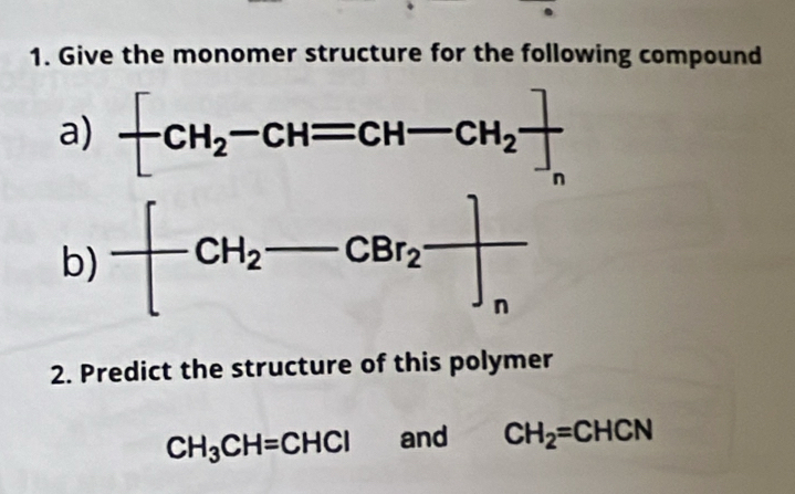 Give the monomer structure for the following compound 
a) -CH_2-CH=CH-CH_2]. 
b) -[CH_2-CBr_2]_n
2. Predict the structure of this polymer
CH_3CH=CHCl and CH_2=CHCN