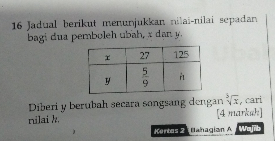 Jadual berikut menunjukkan nilai-nilai sepadan
bagi dua pemboleh ubah, x dan y.
Diberi y berubah secara songsang dengan sqrt[3](x) , cari
nilai h. [4 markah]
Kertas 2  Bahagian A Wajib