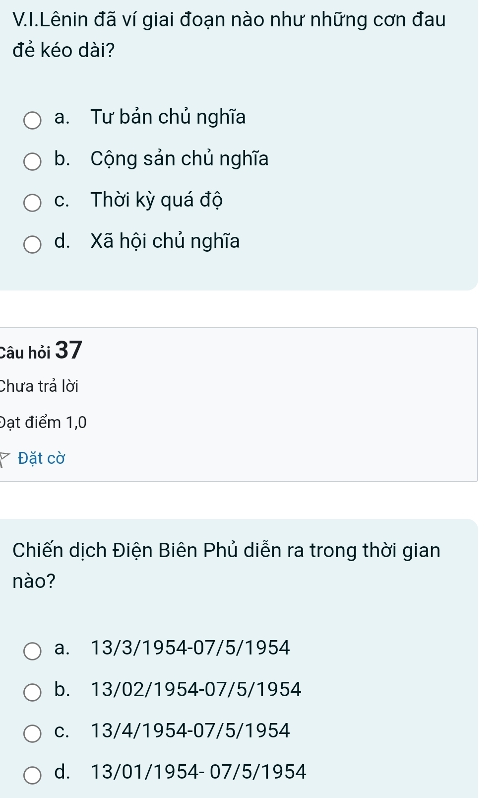 Lênin đã ví giai đoạn nào như những cơn đau
đẻ kéo dài?
a. Tư bản chủ nghĩa
b. Cộng sản chủ nghĩa
c. Thời kỳ quá độ
d. Xã hội chủ nghĩa
Câu hỏi 37
Chưa trả lời
Đạt điểm 1,0
` Đặt cờ
Chiến dịch Điện Biên Phủ diễn ra trong thời gian
nào?
a. 13/3/1954 -07/5/1954
b. 13/02/1954 -07/5/1954
c. 13/4/1954 -07/5/1954
d. 13/01/1954 - 07/5/1954