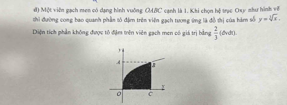 Một viên gạch men có dạng hình vuông OABC cạnh là 1. Khi chọn hệ trục Oxy như hình vẽ 
thì đường cong bao quanh phần tô đậm trên viên gạch tương ứng là đồ thị của hàm số y=sqrt[3](x). 
Diện tích phần không được tô đậm trên viên gạch men có giá trị bằng  2/3 (dvdt)