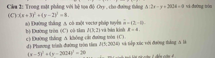 Trong mặt phẳng với hệ tọa độ Oxy , cho đường thắng △ :2x-y+2024=0 và đường tròn
(C):(x+3)^2+(y-2)^2=8. 
a) Đường thắng Δ có một vectơ pháp tuyển vector n=(2;-1). 
b) Đường tròn (C) có tâm I(3;2) và bán kính R=4. 
c) Đường thắng △ khhat ong cắt đường tròn (C). 
d) Phương trình đường tròn tâm I(5;2024) và tiếp xúc với đường thắng △ la
(x-5)^2+(y-2024)^2=20
ời từ câu 1 đến câu 4 .