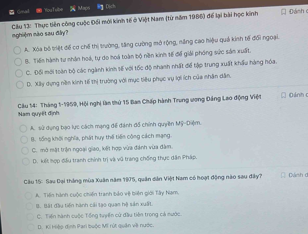 Gmail YouTube Maps Dịch
Câu 13: Thực tiễn công cuộc Đổi mới kinh tế ở Việt Nam (từ năm 1986) để lại bài học kinh Đánhc
nghiệm nào sau đây?
A. Xóa bỏ triệt đế cơ chế thị trường, tăng cường mở rộng, nâng cao hiệu quả kinh tế đối ngoại.
B. Tiến hành tư nhân hoá, tự do hoá toàn bộ nền kinh tế đế giải phóng sức sản xuất.
C. Đối mới toàn bộ các ngành kinh tế với tốc độ nhanh nhất đế tập trung xuất khấu hàng hóa.
D. Xây dựng nền kinh tế thị trường với mục tiêu phục vụ lợi ích của nhân dân.
Câu 14: Tháng 1-1959, Hội nghị lần thứ 15 Ban Chấp hành Trung ương Đảng Lao động Việt Đánh c
Nam quyết định
A. sử dụng bạo lực cách mạng để đánh đổ chính quyền Mỹ-Diệm.
B. tống khởi nghĩa, phát huy thế tiến công cách mạng.
C. mở mặt trận ngoại giao, kết hợp vừa đánh vừa đàm.
D. kết hợp đấu tranh chính trị và vũ trang chống thực dân Pháp.
Câu 15: Sau Đại thắng mùa Xuân năm 1975, quân dân Việt Nam có hoạt động nào sau đây? Đánh d
A. Tiến hành cuộc chiến tranh bảo vệ biên giới Tây Nam.
B. Bắt đầu tiến hành cải tạo quan hệ sản xuất.
C. Tiến hành cuộc Tổng tuyến cử đầu tiên trong cả nước.
D. Kí Hiệp định Pari buộc Mĩ rút quân về nước.