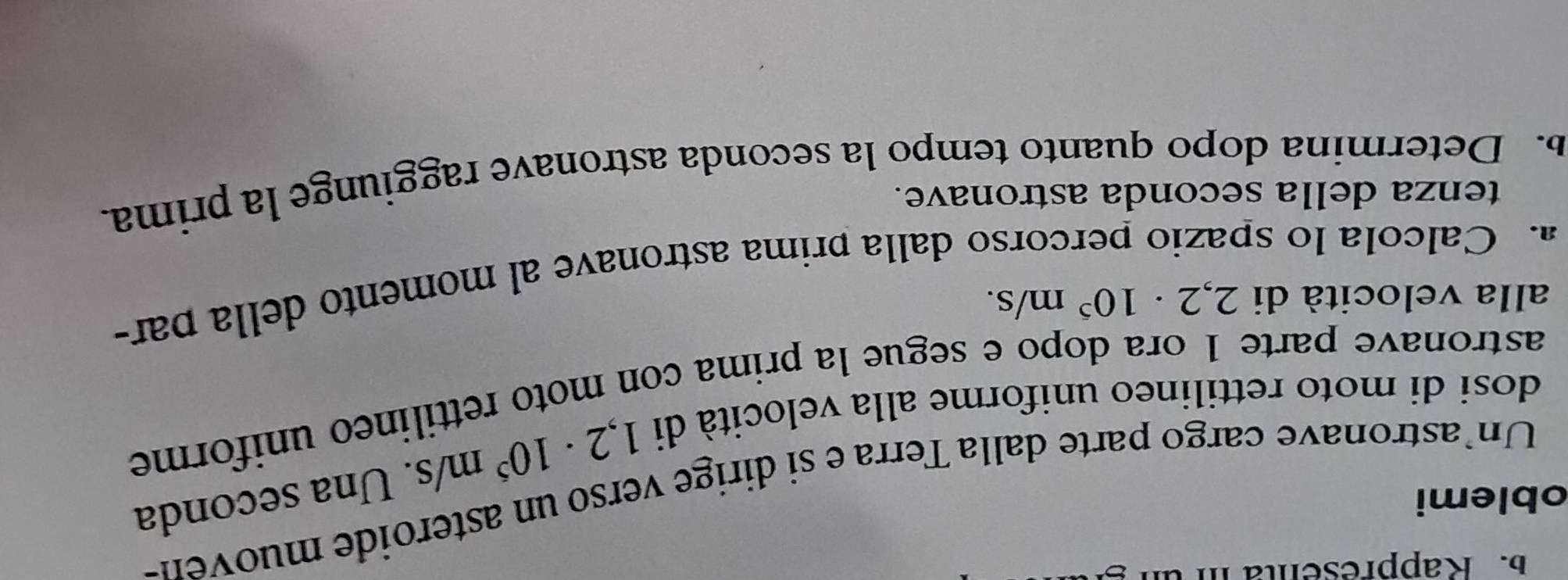 Rappresenta i ür 
oblemi
1,2· 10^5m/s. Una seconda 
Un astronave cargo parte dalla Terra e si dirige verso un asteroide muoven- 
dosi di moto rettilineo uniforme alla velocità di 
astronave parte 1 ora dopo e segue la prima con moto rettilineo uniforme 
alla velocità di 2,2· 10^5m/s. 
a. Calcola lo spazio percorso dalla prima astronave al momento della par- 
tenza della seconda astronave. 
b. Determina dopo quanto tempo la seconda astronave raggiunge la prima.
