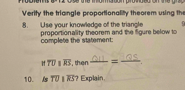 8-12 Ose the inomation provided on the grap 
Verify the triangle proportionality theorem using the 
8. Use your knowledge of the triangle 9 
proportionality theorem and the figure below to 
complete the statement: 
If overline TUparallel overline RS , then S = _. 
10. Is overline TUparallel overline RS ? Explain.