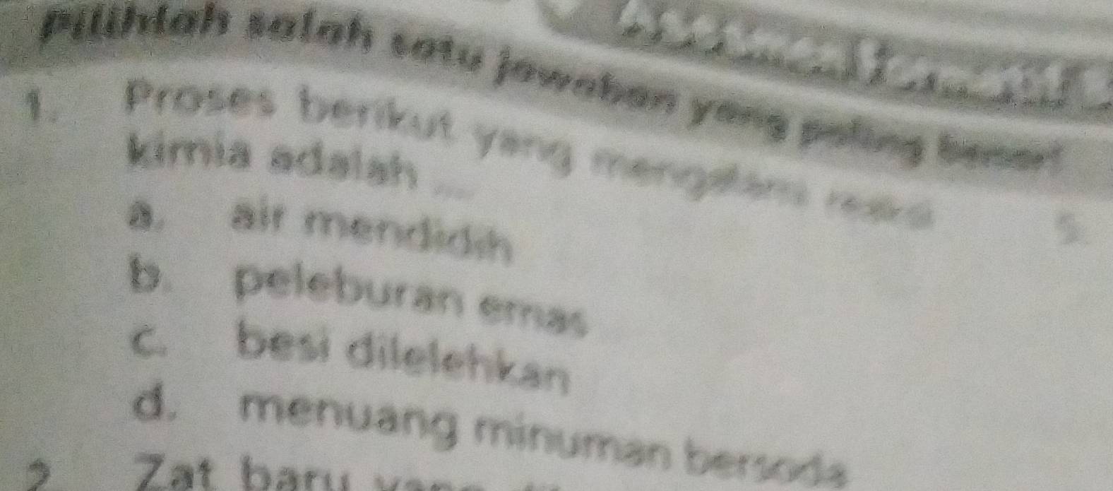 Pilihlah salah satu jawaban yong poling bener!
1. Proses berikut yang mengalam ra 5
kimia adalah ...
a. air mendidih
b. peleburan emas
c. besi dilelehkan
d. menuang minuman bersoda
> Zat baru