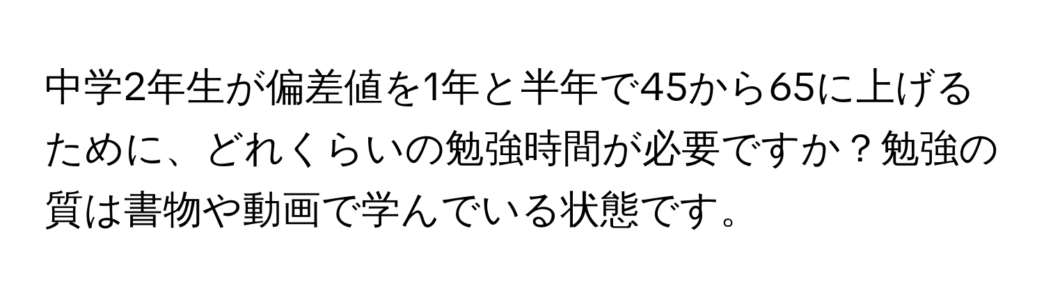 中学2年生が偏差値を1年と半年で45から65に上げるために、どれくらいの勉強時間が必要ですか？勉強の質は書物や動画で学んでいる状態です。