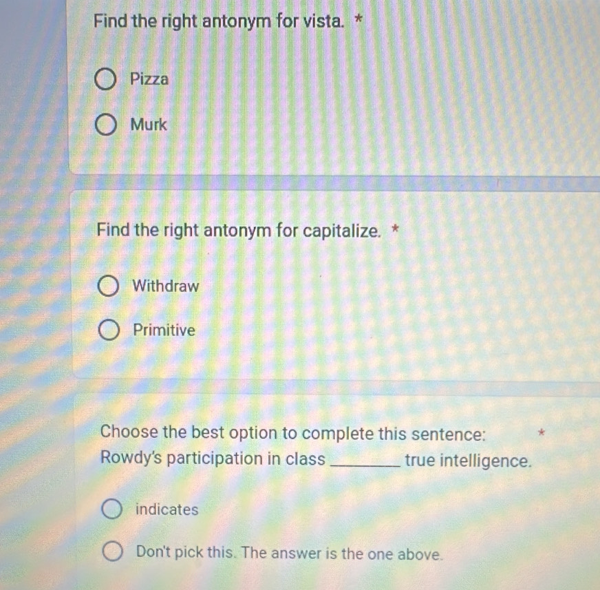 Find the right antonym for vista. *
Pizza
Murk
Find the right antonym for capitalize. *
Withdraw
Primitive
Choose the best option to complete this sentence: *
Rowdy's participation in class _true intelligence.
indicates
Don't pick this. The answer is the one above.