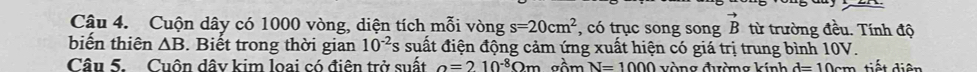 Cậu 4. Cuộn dây có 1000 vòng, diện tích mỗi vòng s=20cm^2 , có trục song song vector B từ trường đều. Tính độ 
biến thiên △ B. Biết trong thời gian 10^(-2)s suất điện động cảm ứng xuất hiện có giá trị trung bình 10V. 
Câu 5. Cuôn dâv kim loai có điên trở suất o=210^(-8)Om Tồm N=1000 vòng đường kính d=10cm tiết diện