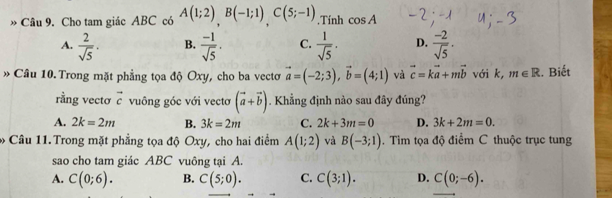 Cho tam giác ABC có A(1;2)B(-1;1)C(5;-1). Tính cos A
A.  2/sqrt(5) ·  (-1)/sqrt(5) .  1/sqrt(5) .  (-2)/sqrt(5) . 
B.
C.
D.
» Câu 10. Trong mặt phẳng tọa độ Oxy, cho ba vectơ vector a=(-2;3), vector b=(4;1) và vector c=kvector a+mvector b với k, m∈ R. Biết
rằng vectơ vector c vuông góc với vectơ (vector a+vector b) Khẳng định nào sau đây đúng?
A. 2k=2m B. 3k=2m C. 2k+3m=0 D. 3k+2m=0. 
Câu 11. Trong mặt phẳng tọa độ Oxy, cho hai điểm A(1;2) và B(-3;1). Tìm tọa độ điểm C thuộc trục tung
sao cho tam giác ABC vuông tại A.
A. C(0;6). B. C(5;0). C. C(3;1). D. C(0;-6).