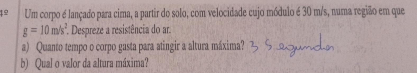 4º Um corpo é lançado para cima, a partir do solo, com velocidade cujo módulo é 30 m/s, numa região em que
g=10m/s^2 *. Despreze a resistência do ar. 
a) Quanto tempo o corpo gasta para atingir a altura máxima? 
b) Qual o valor da altura máxima?