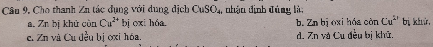 Cho thanh Zn tác dụng với dung dịch CuSO_4 , nhận định đúng là:
a. Zn bị khử còn Cu^(2+) bị oxi hóa. b. Zn bị oxi hóa còn Cu^(2+) bị khử.
c. Zn và Cu đều bị oxi hóa. d. Zn và Cu đều bị khử.