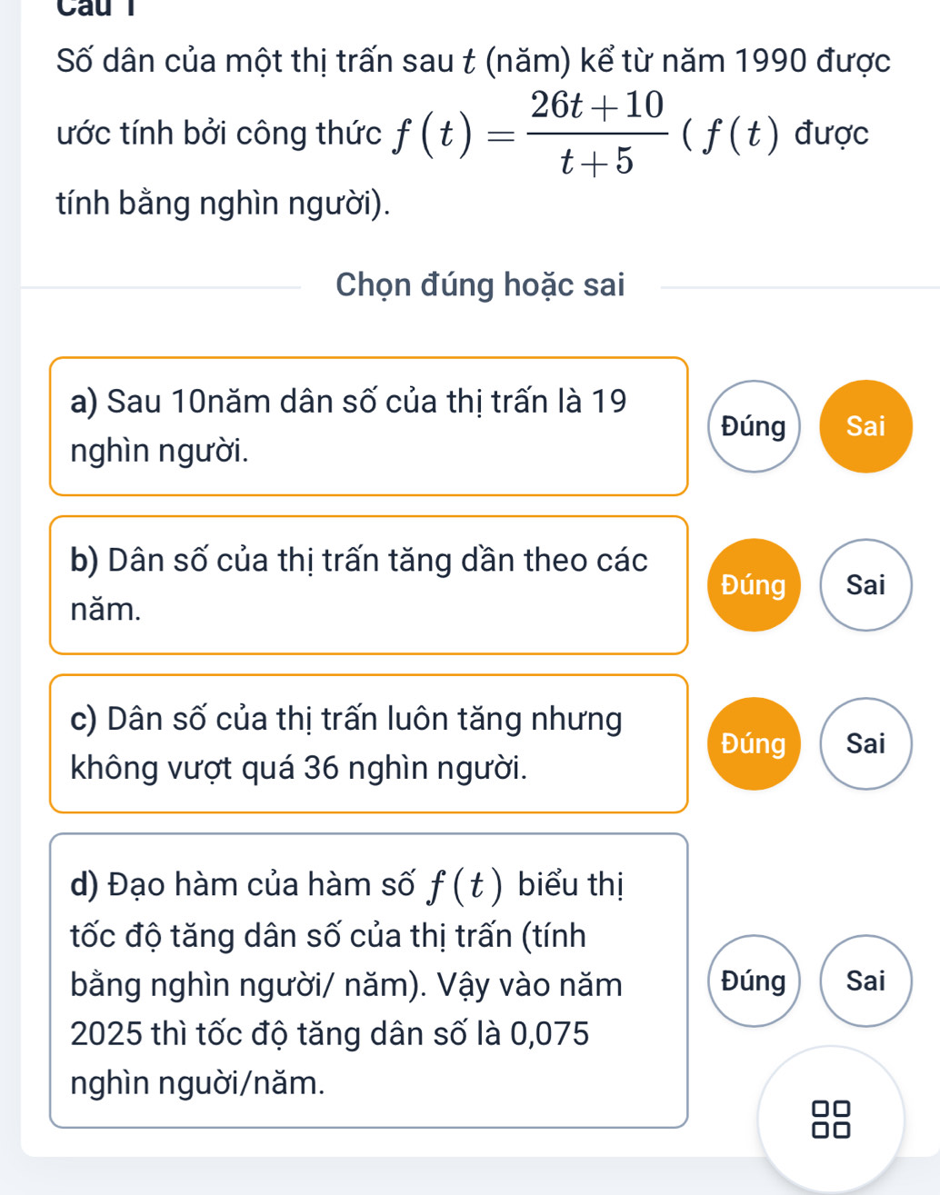 Caul 
Số dân của một thị trấn sau t (năm) kể từ năm 1990 được 
ước tính bởi công thức f(t)= (26t+10)/t+5 (f(t) được 
tính bằng nghìn người). 
Chọn đúng hoặc sai 
a) Sau 10năm dân số của thị trấn là 19
Đúng Sai 
nghìn người. 
b) Dân số của thị trấn tăng dần theo các 
Đúng Sai 
năm. 
c) Dân số của thị trấn luôn tăng nhưng 
Đúng Sai 
không vượt quá 36 nghìn người. 
d) Đạo hàm của hàm số f(t) biểu thị 
tốc độ tăng dân số của thị trấn (tính 
bằng nghìn người/ năm). Vậy vào năm Đúng Sai 
2025 thì tốc độ tăng dân số là 0,075
nghìn nguời/năm.