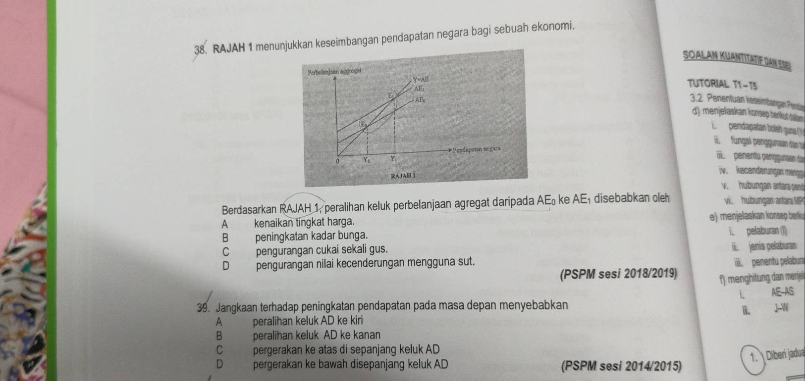 RAJAH 1 menunjukkan keseimbangan pendapatan negara bagi sebuah ekonomi.
SOALAN KUANTITATIF DAN ESEI
Perbelanjaan aggregat
γ=AB
AEt
TUTORIAL T1-T5
E AEo
3.2. Penentuan keseimbangan Pendar
d) menjelaskan konsep benkut dalam
E
T pendapatan boleh guna (
fungsi penggunaan dan 
Pendapatan negara
0 Yo Yı
enentu penggunan dar
RAJAH 1
iv. kecenderungan mengg
v. hubungan antara pend
Berdasarkan RAJAH 1, peralihan keluk perbelanjaan agregat daripada A E_0 ke AE disebabkan oleh vi. hubungan antara MP
A kenaikan tingkat harga. e) menjelaskan könsep beriku
B peningkatan kadar bunga. i. pelaburan (I)
C pengurangan cukai sekali gus.
ii. jenis pelaburan
D pengurangan nilai kecenderungan mengguna sut. iii penentu pelabura
(PSPM sesi 2018/2019)
f) menghitung dan menjel
i. AE-AS
39. Jangkaan terhadap peningkatan pendapatan pada masa depan menyebabkan J-N
A peralihan keluk AD ke kiri ii.
B peralihan keluk AD ke kanan
C pergerakan ke atas di sepanjang keluk AD
1. Diberi jadua
_
D pergerakan ke bawah disepanjang keluk AD (PSPM sesi 2014/2015)