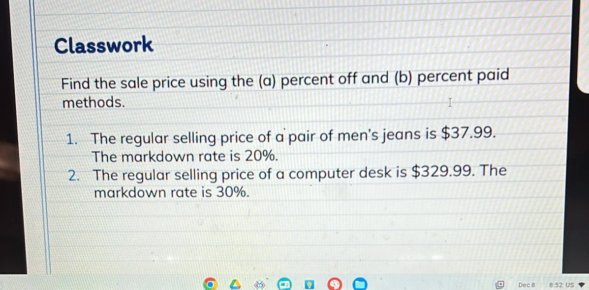 Classwork 
Find the sale price using the (a) percent off and (b) percent paid 
methods. 
1. The regular selling price of a pair of men's jeans is $37.99. 
The markdown rate is 20%. 
2. The regular selling price of a computer desk is $329.99. The 
markdown rate is 30%. 
Dec 8 8:52 US