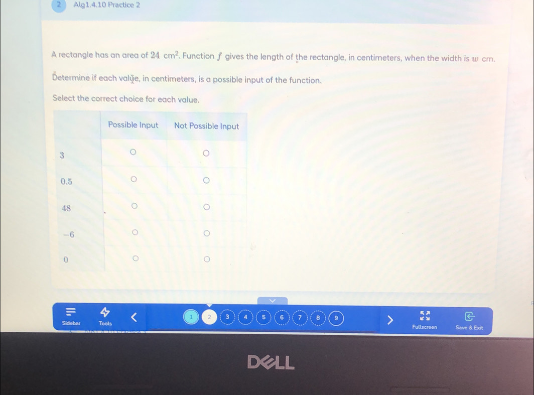 Alg1.4.10 Practice 2 
A rectangle has an area of 24cm^2. Function f gives the length of the rectangle, in centimeters, when the width is w cm. 
Determine if each valèie, in centimeters, is a possible input of the function. 
Select the correct choice for each value.
1 2 3 5 6 7 8
Sidebar Fullscreen Save & Exit 

X4