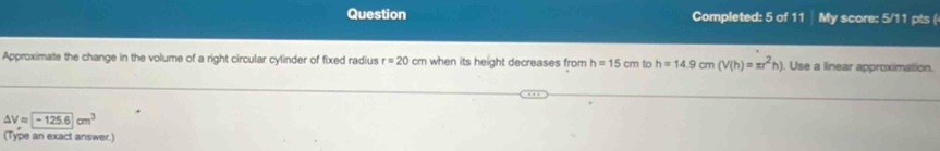 Question Completed: 5 of 11 My score: 5/11 pts ( 
Approximate the change in the volume of a right circular cylinder of fixed radius r=20cm when its height decreases from h=15cm to h=14.9cm(V(h)=π r^2h). Use a linear approximation.
△ Vapprox □ -125.6cm^3
(Type an exact answer.)