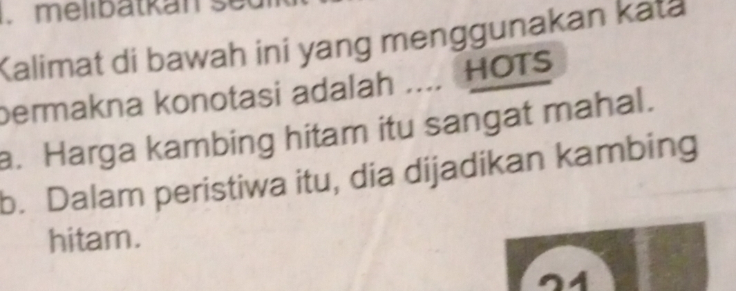 melibätkán se
Kalimat di bawah ini yang menggunakan kata
permakna konotasi adalah .... HOTs
a. Harga kambing hitam itu sangat mahal.
b. Dalam peristiwa itu, dia dijadikan kambing
hitam.