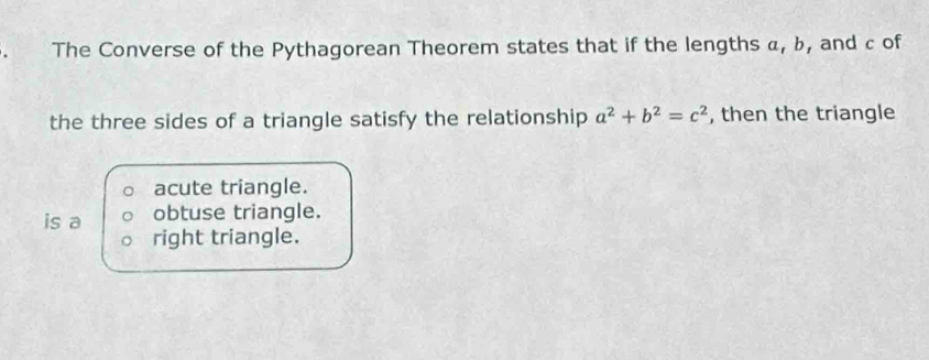 The Converse of the Pythagorean Theorem states that if the lengths α, b, and c of
the three sides of a triangle satisfy the relationship a^2+b^2=c^2 , then the triangle
acute triangle.
is a obtuse triangle.
right triangle.