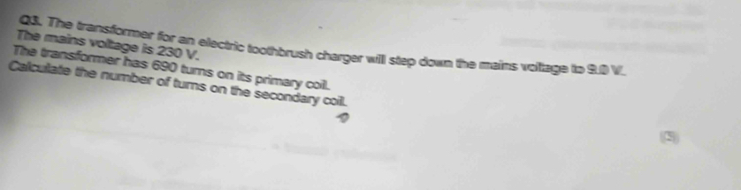 The mains voltage is 230 V. 
Q3. The transformer for an electric toothbrush charger will step down the mains voiage to 9.0 V. 
The transformer has 690 turns on its primary coill. 
Calcullate the number of turns on the secondary coil.