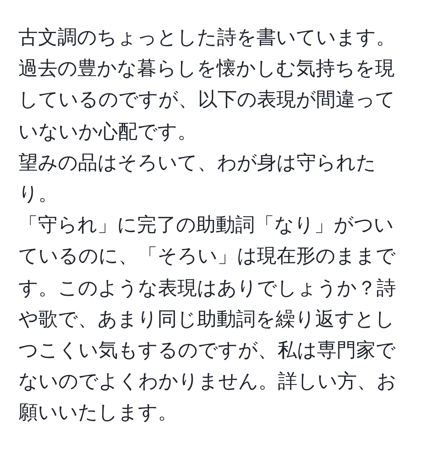 古文調のちょっとした詩を書いています。  
過去の豊かな暮らしを懐かしむ気持ちを現しているのですが、以下の表現が間違っていないか心配です。  
望みの品はそろいて、わが身は守られたり。  
「守られ」に完了の助動詞「なり」がついているのに、「そろい」は現在形のままです。このような表現はありでしょうか？詩や歌で、あまり同じ助動詞を繰り返すとしつこくい気もするのですが、私は専門家でないのでよくわかりません。詳しい方、お願いいたします。