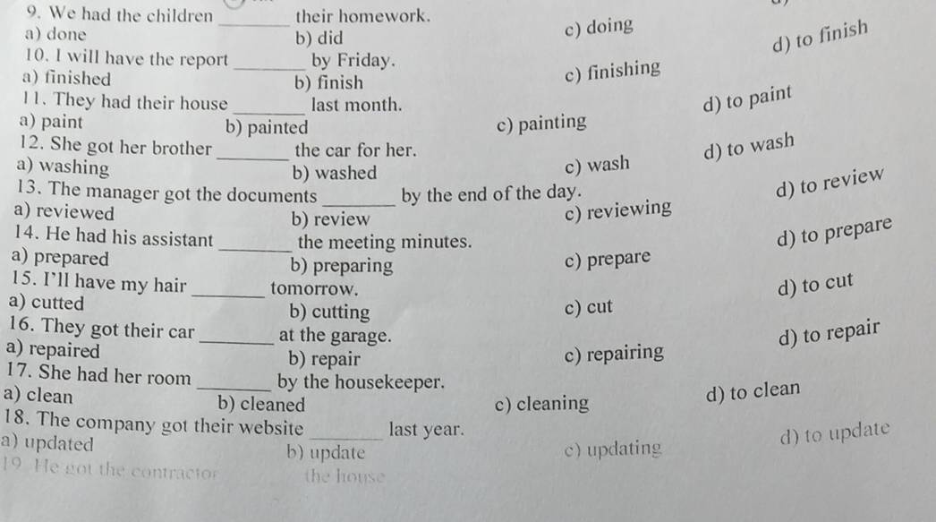 We had the children _their homework.
a) done b) did
c) doing
d) to finish
10. I will have the report _by Friday.
a) finished b) finish
c) finishing
11. They had their house _last month. d) to paint
a) paint b) painted c) painting
12. She got her brother _the car for her. d) to wash
a) washing b) washed
c) wash
13. The manager got the documents by the end of the day.
d) to review
a) reviewed b) review c) reviewing
14. He had his assistant _the meeting minutes.
d) to prepare
a) prepared b) preparing c) prepare
15. I’ll have my hair _tomorrow. d) to cut
a) cutted b) cutting c) cut
16. They got their car _at the garage. d) to repair
a) repaired b) repair c) repairing
17. She had her room _by the housekeeper.
a) clean b) cleaned c) cleaning
d) to clean
18. The company got their website last year.
a) updated b) update c) updating
d) to update
9. e got the con tract the house