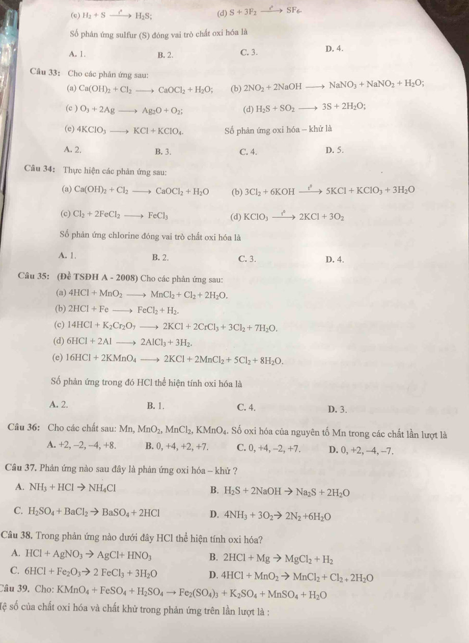 (c) H_2+S _ r° H_2S; (d) S+3F_2xrightarrow oSF_6.
Số phân ứng sulfur (S) đóng vai trò chất oxi hóa là
A. 1. B. 2. D. 4.
C. 3.
Câu 33: Cho các phản ứng sau:
(a) Ca(OH)_2+Cl_2to CaOCl_2+H_2O; (b) 2NO_2+2NaOHto NaNO_3+NaNO_2+H_2O;
(c ) O_3+2Agto Ag_2O+O_2; (d) H_2S+SO_2to 3S+2H_2O;
(e) 4KClO_3to KCl+KClO_4. Số phản ứng oxi hóa -khirla
A. 2. B. 3. C. 4. D. 5.
Câu 34: Thực hiện các phản ứng sau:
(a) Ca(OH)_2+Cl_2to CaOCl_2+H_2O (b) 3Cl_2+6KOHxrightarrow t°5KCl+KClO_3+3H_2O
(c) Cl_2+2FeCl_2to FeCl_3 (d) KClO_3xrightarrow f°2KCl+3O_2
Số phản ứng chlorine đóng vai trò chất oxi hóa là
A. 1. B. 2. C. 3. D. 4.
Câu 35: (Đề TSĐH A-2008 ) Cho các phản ứng sau:
(a) 4HCl+MnO_2to MnCl_2+Cl_2+2H_2O.
(b) 2HCl+Feto FeCl_2+H_2.
(c) 14HCl+K_2Cr_2O_7to 2KCl+2CrCl_3+3Cl_2+7H_2O.
(d) 6HCl+2Alto 2AlCl_3+3H_2.
(e) 16HCl+2KMnO_4to 2KCl+2MnCl_2+5Cl_2+8H_2O.
Số phản ứng trong đó HCl thể hiện tính oxi hóa là
A. 2. B. 1. C. 4. D. 3.
Câu 36: Cho các chất sau: M n. MnO_2,MnCl_2,KMnO_4.. Số oxi hóa của nguyên tố Mn trong các chất lần lượt là
A. +2, -2, -4, +8. B. 0, +4, +2, +7. C. 0, +4, -2, +7. D. 0, +2, -4, -7.
Câu 37. Phản ứng nào sau đây là phản ứng oxi hóa - khử ?
A. NH_3+HClto NH_4Cl B. H_2S+2NaOHto Na_2S+2H_2O
C. H_2SO_4+BaCl_2to BaSO_4+2HCl D. 4NH_3+3O_2to 2N_2+6H_2O
Câu 38. Trong phản ứng nào dưới đây HCl thể hiện tính oxi hóa?
A. HCl+AgNO_3to AgCl+HNO_3
B. 2HCl+Mgto MgCl_2+H_2
C. 6HCl+Fe_2O_3to 2FeCl_3+3H_2O D. 4HCl+MnO_2to MnCl_2+Cl_2+2H_2O
Câu 39. Cho: KMnO_4+FeSO_4+H_2SO_4to Fe_2(SO_4)_3+K_2SO_4+MnSO_4+H_2O
sệ số của chất oxi hóa và chất khử trong phản ứng trên lần lượt là :