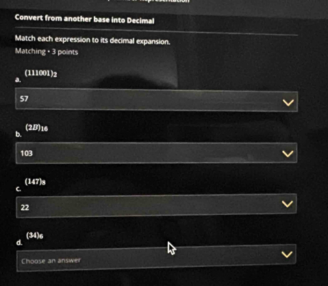 Convert from another base into Decimal
Match each expression to its decimal expansion.
Matchi kg· 3 3 points
(111001)2
a.
57
(2B) 16
b.
103
(147) s
C.
22
(34) 6
d.
Choose 3n answer