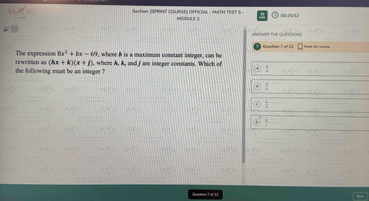 [SPRINT COURSE] OFFICIAL - MATH TEST 5 - 00:25:52
MODULE 2
m
ANSWER THE QUESTIONS
? Question 7 of 22 Mark for review
The expression 8x^2+bx-69 , where b is a maximum constant integer, can be
rewritten as (hx+k)(x+j) , where h, k, and j are integer constants. Which of  b/a 
the following must be an integer ?
 y/k 
C  h/k 
D  b/j 
Question 7 of 22