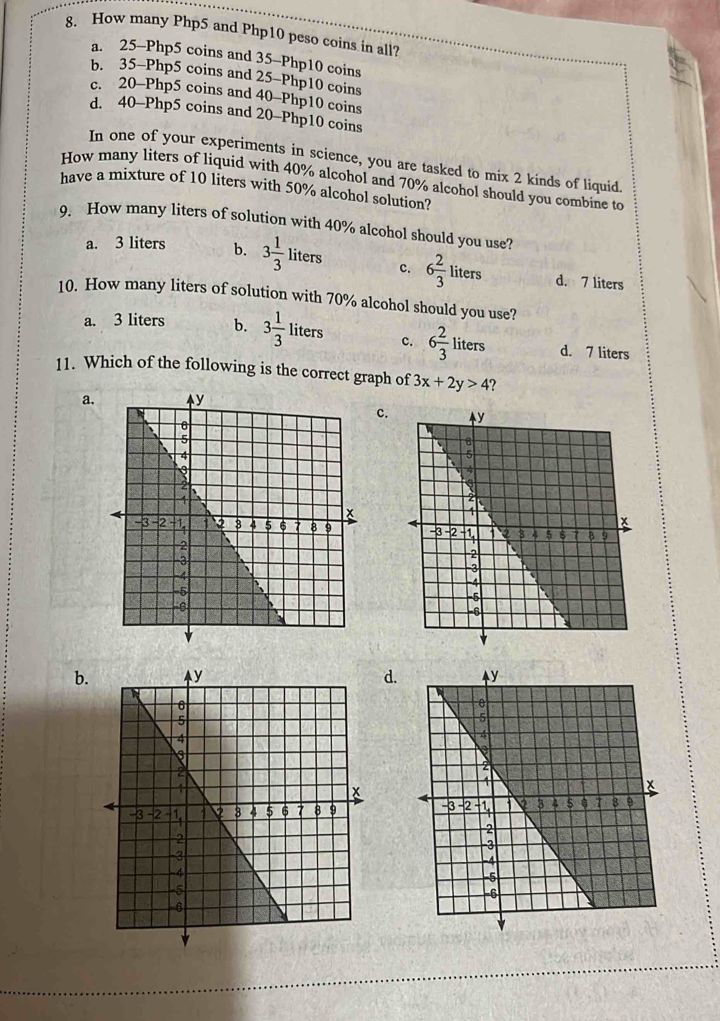 How many Php5 and Php10 peso coins in all?
a. 25-Php5 coins and 35-Php10 coins
b. 35-Php5 coins and 25-Php10 coins
c. 20-Php5 coins and 40-Php10 coins
d. 40-Php5 coins and 20-Php10 coins
In one of your experiments in science, you are tasked to mix 2 kinds of liquid.
How many liters of liquid with 40% alcohol and 70% alcohol should you combine to
have a mixture of 10 liters with 50% alcohol solution?
9. How many liters of solution with 40% alcohol should you use?
a. 3 liters b. 3 1/3 liters c. 6 2/3  liters d. 7 liters
IIl 
10. How many liters of solution with 70% alcohol should you use?
a. 3 liters b. 3 1/3 liters
c. 6 2/3 liters d. 7 liters
11. Which of the following is the correct graph of 3x+2y>4 ?
a.
c.
b.
d.