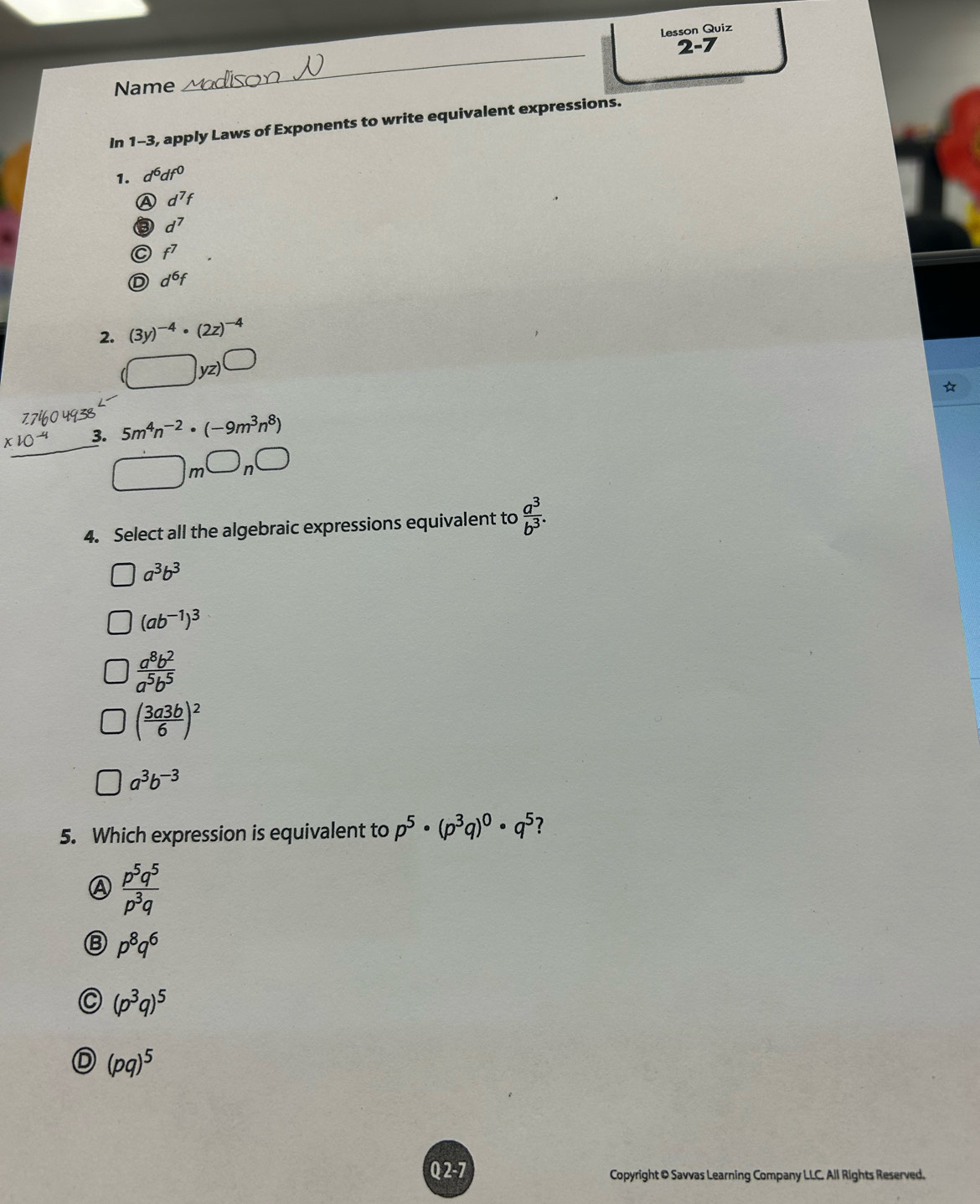 Lesson Quiz
2-7 
Name
_
In 1-3, apply Laws of Exponents to write equivalent expressions.
1. d^6df^0
A d^7f
B d^7
C f^7
D d^6f
2. (3y)^-4· (2z)^-4
(□ yz)bigcirc
3. 5m^4n^(-2)· (-9m^3n^8)
E 187460493
□ m□ n□
4. Select all the algebraic expressions equivalent to  a^3/b^3 .
a^3b^3
(ab^(-1))^3
 a^8b^2/a^5b^5 
( 3a3b/6 )^2
a^3b^(-3)
5. Which expression is equivalent to p^5· (p^3q)^0· q^5 ?
A  p^5q^5/p^3q 
p^8q^6
(p^3q)^5
(pq)^5
Q 2-7 Copyright & Savvas Learning Company LLC. All Rights Reserved.